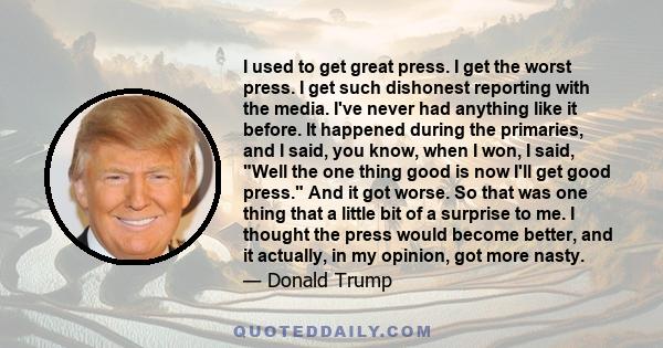 I used to get great press. I get the worst press. I get such dishonest reporting with the media. I've never had anything like it before. It happened during the primaries, and I said, you know, when I won, I said, Well