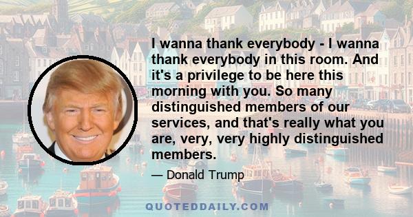 I wanna thank everybody - I wanna thank everybody in this room. And it's a privilege to be here this morning with you. So many distinguished members of our services, and that's really what you are, very, very highly