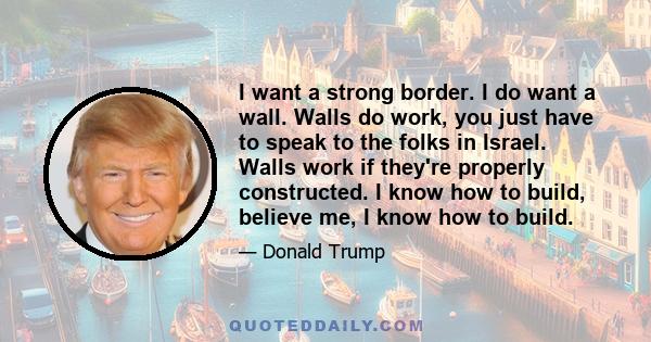 I want a strong border. I do want a wall. Walls do work, you just have to speak to the folks in Israel. Walls work if they're properly constructed. I know how to build, believe me, I know how to build.