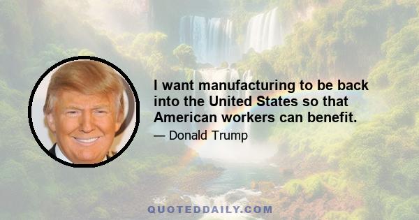 I want manufacturing to be back into the United States so that American workers can benefit.