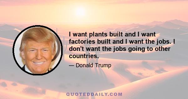 I want plants built and I want factories built and I want the jobs. I don't want the jobs going to other countries.