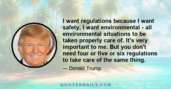 I want regulations because I want safety, I want environmental - all environmental situations to be taken properly care of. It's very important to me. But you don't need four or five or six regulations to take care of