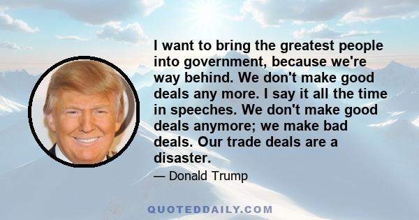 I want to bring the greatest people into government, because we're way behind. We don't make good deals any more. I say it all the time in speeches. We don't make good deals anymore; we make bad deals. Our trade deals