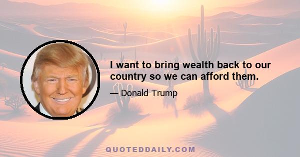 I want to bring wealth back to our country so we can afford them.