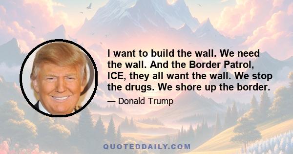 I want to build the wall. We need the wall. And the Border Patrol, ICE, they all want the wall. We stop the drugs. We shore up the border.