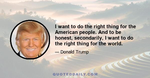 I want to do the right thing for the American people. And to be honest, secondarily, I want to do the right thing for the world.