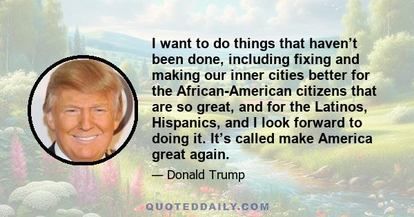 I want to do things that haven’t been done, including fixing and making our inner cities better for the African-American citizens that are so great, and for the Latinos, Hispanics, and I look forward to doing it. It’s