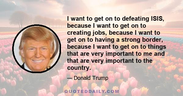 I want to get on to defeating ISIS, because I want to get on to creating jobs, because I want to get on to having a strong border, because I want to get on to things that are very important to me and that are very