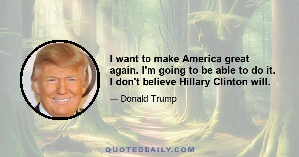 I want to make America great again. I'm going to be able to do it. I don't believe Hillary Clinton will.