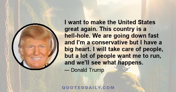 I want to make the United States great again. This country is a hell-hole. We are going down fast and I'm a conservative but I have a big heart. I will take care of people, but a lot of people want me to run, and we'll