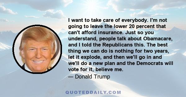 I want to take care of everybody. I'm not going to leave the lower 20 percent that can't afford insurance. Just so you understand, people talk about Obamacare, and I told the Republicans this. The best thing we can do