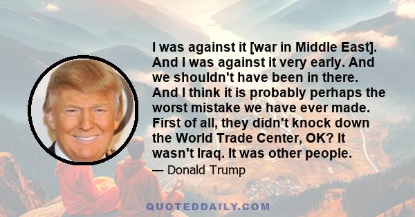 I was against it [war in Middle East]. And I was against it very early. And we shouldn't have been in there. And I think it is probably perhaps the worst mistake we have ever made. First of all, they didn't knock down