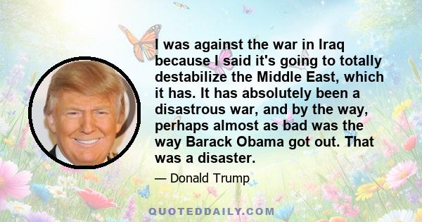 I was against the war in Iraq because I said it's going to totally destabilize the Middle East, which it has. It has absolutely been a disastrous war, and by the way, perhaps almost as bad was the way Barack Obama got