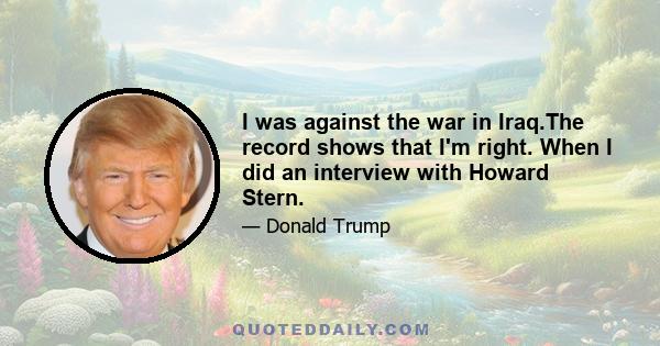 I was against the war in Iraq.The record shows that I'm right. When I did an interview with Howard Stern.