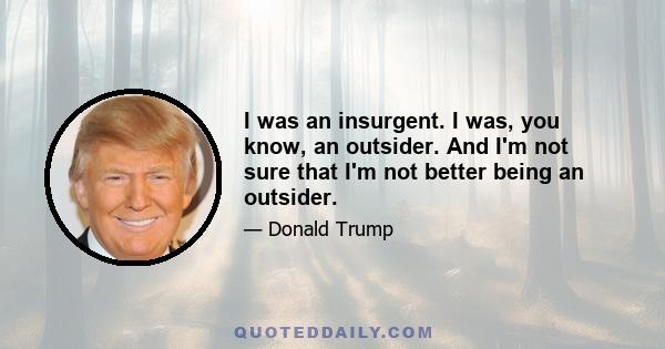 I was an insurgent. I was, you know, an outsider. And I'm not sure that I'm not better being an outsider.