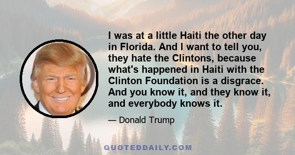 I was at a little Haiti the other day in Florida. And I want to tell you, they hate the Clintons, because what's happened in Haiti with the Clinton Foundation is a disgrace. And you know it, and they know it, and