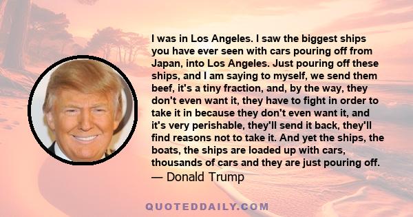 I was in Los Angeles. I saw the biggest ships you have ever seen with cars pouring off from Japan, into Los Angeles. Just pouring off these ships, and I am saying to myself, we send them beef, it's a tiny fraction, and, 