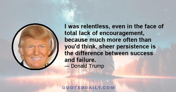 I was relentless, even in the face of total lack of encouragement, because much more often than you'd think, sheer persistence is the difference between success and failure.