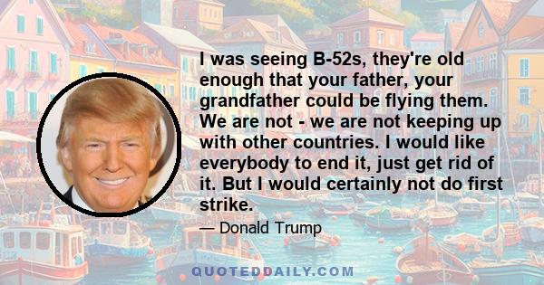 I was seeing B-52s, they're old enough that your father, your grandfather could be flying them. We are not - we are not keeping up with other countries. I would like everybody to end it, just get rid of it. But I would