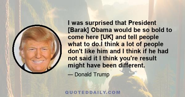 I was surprised that President [Barak] Obama would be so bold to come here [UK] and tell people what to do.I think a lot of people don't like him and I think if he had not said it I think you're result might have been