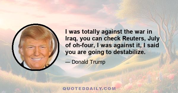 I was totally against the war in Iraq, you can check Reuters, July of oh-four, I was against it, I said you are going to destabilize.