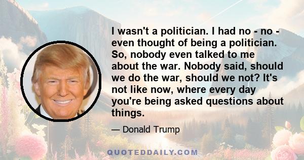 I wasn't a politician. I had no - no - even thought of being a politician. So, nobody even talked to me about the war. Nobody said, should we do the war, should we not? It's not like now, where every day you're being