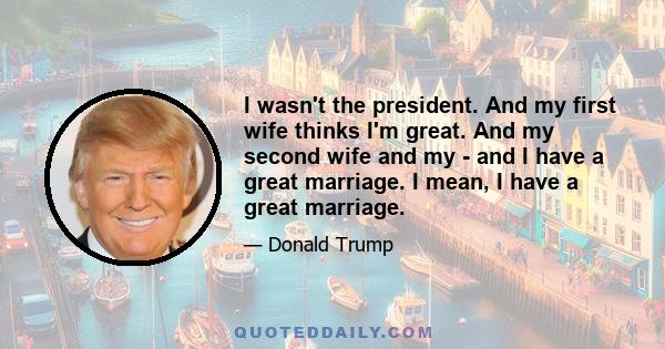 I wasn't the president. And my first wife thinks I'm great. And my second wife and my - and I have a great marriage. I mean, I have a great marriage.