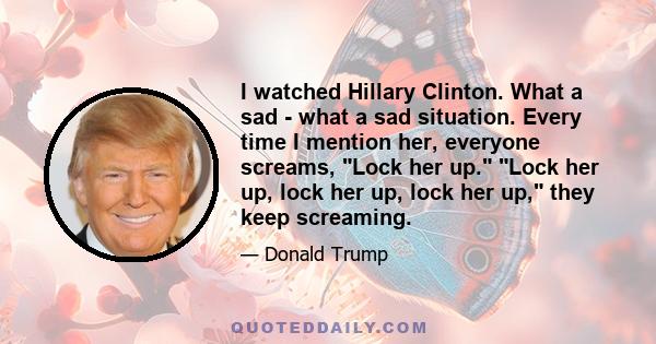 I watched Hillary Clinton. What a sad - what a sad situation. Every time I mention her, everyone screams, Lock her up. Lock her up, lock her up, lock her up, they keep screaming.