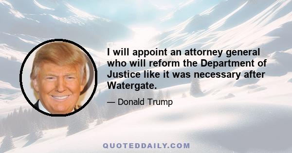 I will appoint an attorney general who will reform the Department of Justice like it was necessary after Watergate.