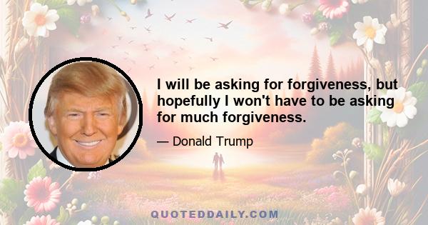 I will be asking for forgiveness, but hopefully I won't have to be asking for much forgiveness.