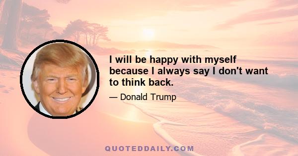 I will be happy with myself because I always say I don't want to think back.