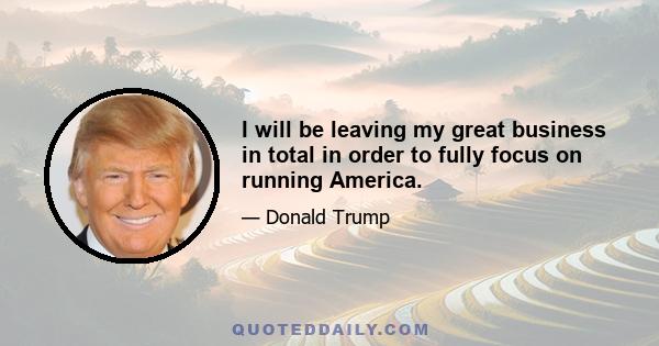 I will be leaving my great business in total in order to fully focus on running America.