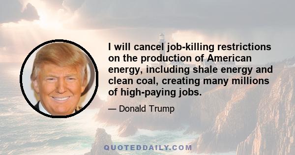 I will cancel job-killing restrictions on the production of American energy, including shale energy and clean coal, creating many millions of high-paying jobs.