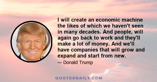 I will create an economic machine the likes of which we haven't seen in many decades. And people, will again go back to work and they'll make a lot of money. And we'll have companies that will grow and expand and start