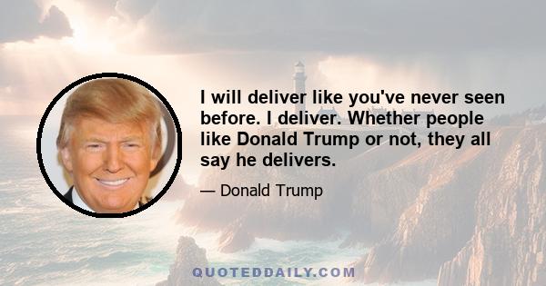 I will deliver like you've never seen before. I deliver. Whether people like Donald Trump or not, they all say he delivers.