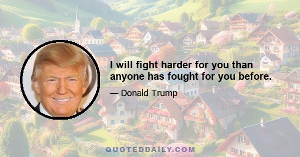 I will fight harder for you than anyone has fought for you before.