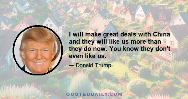 I will make great deals with China and they will like us more than they do now. You know they don't even like us.