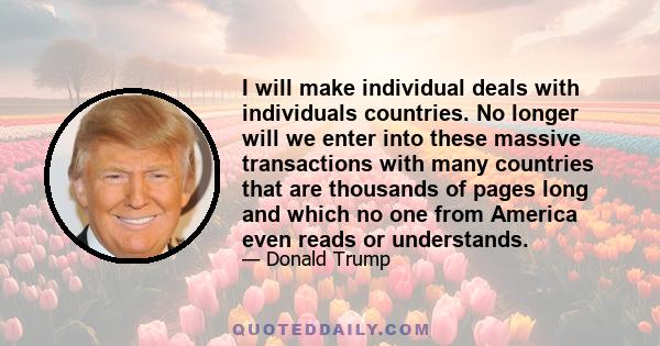 I will make individual deals with individuals countries. No longer will we enter into these massive transactions with many countries that are thousands of pages long and which no one from America even reads or