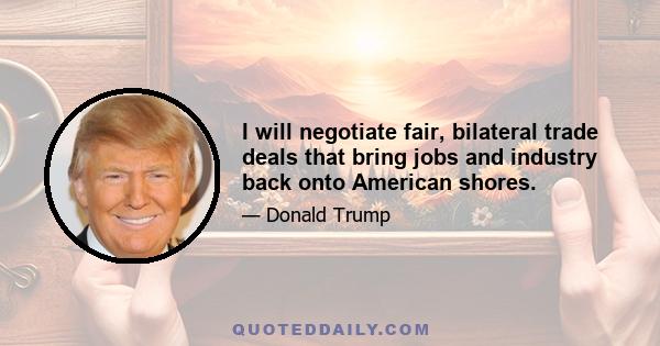 I will negotiate fair, bilateral trade deals that bring jobs and industry back onto American shores.