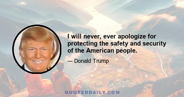 I will never, ever apologize for protecting the safety and security of the American people.