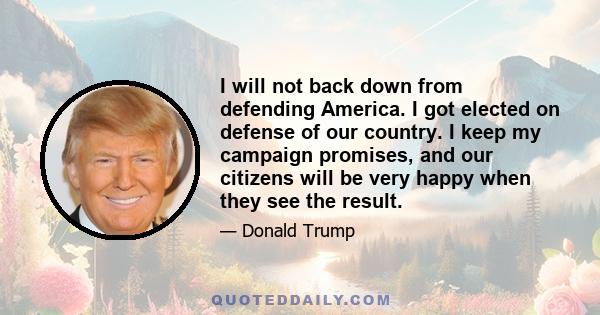 I will not back down from defending America. I got elected on defense of our country. I keep my campaign promises, and our citizens will be very happy when they see the result.