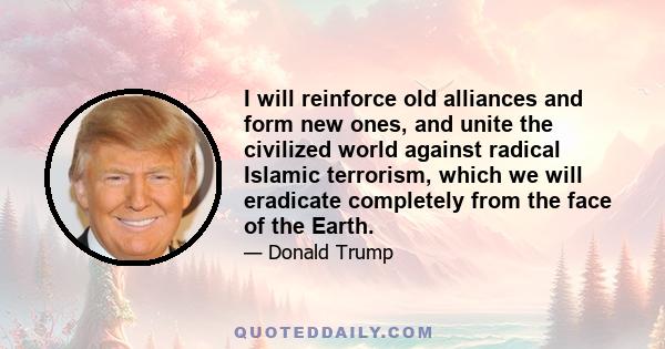 I will reinforce old alliances and form new ones, and unite the civilized world against radical Islamic terrorism, which we will eradicate completely from the face of the Earth.