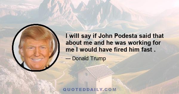 I will say if John Podesta said that about me and he was working for me I would have fired him fast .