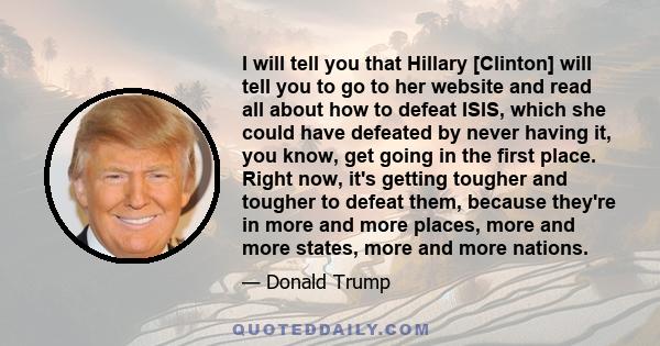 I will tell you that Hillary [Clinton] will tell you to go to her website and read all about how to defeat ISIS, which she could have defeated by never having it, you know, get going in the first place. Right now, it's