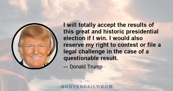 I will totally accept the results of this great and historic presidential election if I win. I would also reserve my right to contest or file a legal challenge in the case of a questionable result.