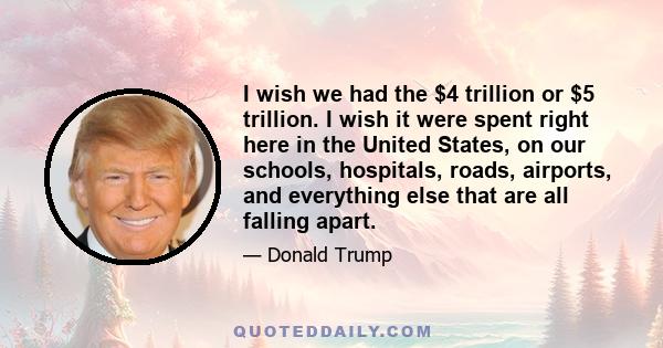 I wish we had the $4 trillion or $5 trillion. I wish it were spent right here in the United States, on our schools, hospitals, roads, airports, and everything else that are all falling apart.