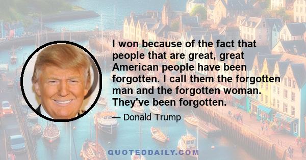 I won because of the fact that people that are great, great American people have been forgotten. I call them the forgotten man and the forgotten woman. They've been forgotten.