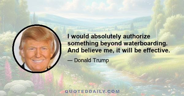 I would absolutely authorize something beyond waterboarding. And believe me, it will be effective.