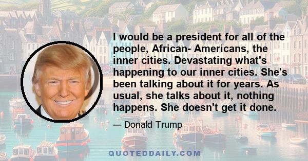 I would be a president for all of the people, African- Americans, the inner cities. Devastating what's happening to our inner cities. She's been talking about it for years. As usual, she talks about it, nothing happens. 