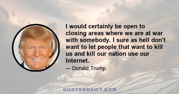 I would certainly be open to closing areas where we are at war with somebody. I sure as hell don't want to let people that want to kill us and kill our nation use our Internet.